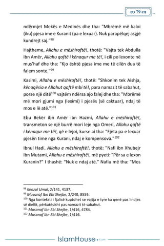 79 
ndërmjet Mekës e Medinës dhe tha: "Mbrëmë më kaloi
(iku) pjesa ime e Kuranit (pa e lexuar). Nuk parapëlqej asgjë
kundrejt saj."98
Hajtheme, Allahu e mëshiroftë!, thotë: "Vajta tek Abdulla
ibn Amër, Allahu qoftë i kënaqur me të!, i cili po lexonte në
mus’haf dhe tha: "Kjo është pjesa ime me të cilën dua të
falem sonte."99
Kasimi, Allahu e mëshiroftë!, thotë: "Shkonim tek Aishja,
kënaqësia e Allahut qoftë mbi të!, para namazit të sabahut,
porse një ditë100 vajtëm ndërsa ajo falej dhe tha: "Mbrëmë
më mori gjumi nga (leximi) i pjesës (së caktuar), ndaj të
mos e lë atë."101
Ebu Bekër ibn Amër ibn Hazmi, Allahu e mëshiroftë!,
transmeton se një burrë mori leje nga Omeri, Allahu qoftë
i kënaqur me të!, që e lejoi, kurse ai tha: “Fjeta pa e lexuar
pjesën time nga Kurani, ndaj e kompensova."102
Ibnul Hadi, Allahu e mëshiroftë!, thotë: "Nafi ibn Xhubejr
ibn Mutami, Allahu e mëshiroftë!, më pyeti: "Për sa e lexon
Kuranin?” I thashë: “Nuk e ndaj atë.” Nafiu më tha: "Mos
98
Kenzul Umal, 2/141, 4137.
99
Musanaf Ibn Ebi Shejbe, 2/240, 8559.
100
Nga konteksti i fjalisë kuptohet se vajtja e tyre ka qenë pas lindjes
së diellit, përkatësisht pas namazit të sabahut.
101
Musanaf Ibn Ebi Shejbe, 1/416, 4784.
102
Musanaf Ibn Ebi Shejbe, 1/416.
 