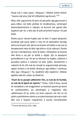  80 
thuaj nuk e ndaj sepse i Dërguari i Allahut kishte thënë:
"Lexova një xhuz (një të tridhjetën) nga Kurani."103
Këto, dhe argumente të tjera të përcjella nga gjeneratat e
para lidhur më këtë çështje të rëndësishme, vërtetojnë
domosdoshmërinë e ndarjes së Kuranit (në pjesë) dhe
kujdesin për të, si dhe kjo të jetë prioriteti kryesor në çdo
kohë.
Duhet pasur shumë kujdes për të dhe t'i jepet përparësi
kundrejt çdo pune tjetër e mos të të qetësohet mendja
derisa ta kryesh atë, derisa ta kryesh në kohën e vet ose ta
kompensosh nëse të ikën nga koha e tij (e caktuar). Punën
që nuk e kompenson, nëse të kalon, nënkupton se kryerja
dhe lënia e saj për ty është e njëjtë. Kjo ta pasqyron
parëndësinë e saj. Po qe se ekziston ky kujdes, atëherë e
posedon çelësin e suksesit në jetë. Çelës, vërtetësinë e
suksesit të të cilit nuk ka nevojë ta argumentojë përvoja,
ngase mirësia e tij është vërtetuar nga Allahu i Lartësuar
dhe nga i Dërguari i Tij, lavdërimi dhe shpëtimi i Allahut
qofshin mbi të!, ashtu siç thotë Ai:
"Kush do ta pasojë udhëzimin Tim, as nuk do të humbë,
as nuk do të bjerë në mjerim." (Taha, 123) A thua, mund
të mendohet a të imagjinohet se ekziston pasimi pa lexim
të vazhdueshëm, pa përsëritjen e rregullave dhe
udhëzimeve të tij, ashtu siç kemi sqaruar më lart se në
jetën e përditshme vëmë re se administratori që nuk e njeh
dhe nuk e kupton rregulloren e punës, konsiderohet
103
Sunen Ebi Davud, 2/55, 1392.
 