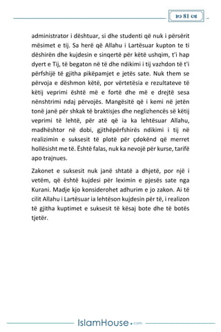  81 
administrator i dështuar, si dhe studenti që nuk i përsërit
mësimet e tij. Sa herë që Allahu i Lartësuar kupton te ti
dëshirën dhe kujdesin e sinqertë për këtë ushqim, t'i hap
dyert e Tij, të begaton në të dhe ndikimi i tij vazhdon të t'i
përfshijë të gjitha pikëpamjet e jetës sate. Nuk them se
përvoja e dëshmon këtë, por vërtetësia e rezultateve të
këtij veprimi është më e fortë dhe më e drejtë sesa
nënshtrimi ndaj përvojës. Mangësitë që i kemi në jetën
tonë janë për shkak të braktisjes dhe neglizhencës së këtij
veprimi të lehtë, për atë që ia ka lehtësuar Allahu,
madhështor në dobi, gjithëpërfshirës ndikimi i tij në
realizimin e suksesit të plotë për çdokënd që merret
hollësisht me të. Është falas, nuk ka nevojë për kurse, tarifë
apo trajnues.
Zakonet e suksesit nuk janë shtatë a dhjetë, por një i
vetëm, që është kujdesi për leximin e pjesës sate nga
Kurani. Madje kjo konsiderohet adhurim e jo zakon. Ai të
cilit Allahu i Lartësuar ia lehtëson kujdesin për të, i realizon
të gjitha kuptimet e suksesit të kësaj bote dhe të botës
tjetër.
 