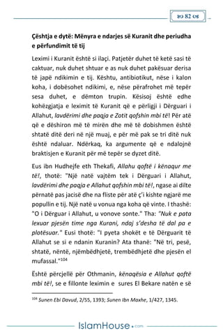  82 
Çështja e dytë: Mënyra e ndarjes së Kuranit dhe periudha
e përfundimit të tij
Leximi i Kuranit është si ilaçi. Patjetër duhet të ketë sasi të
caktuar, nuk duhet shtuar e as nuk duhet pakësuar derisa
të japë ndikimin e tij. Kështu, antibiotikut, nëse i kalon
koha, i dobësohet ndikimi, e, nëse përafrohet më tepër
sesa duhet, e dëmton trupin. Kësisoj është edhe
kohëzgjatja e leximit të Kuranit që e përligji i Dërguari i
Allahut, lavdërimi dhe paqja e Zotit qofshin mbi të! Për atë
që e dëshiron më të mirën dhe më të dobishmen është
shtatë ditë deri në një muaj, e për më pak se tri ditë nuk
është ndaluar. Ndërkaq, ka argumente që e ndalojnë
braktisjen e Kuranit për më tepër se dyzet ditë.
Eus ibn Hudhejfe eth Thekafi, Allahu qoftë i kënaqur me
të!, thotë: "Një natë vajtëm tek i Dërguari i Allahut,
lavdërimi dhe paqja e Allahut qofshin mbi të!, ngase ai dilte
përnatë pas jacisë dhe na fliste për atë ç’i kishte ngjarë me
popullin e tij. Një natë u vonua nga koha që vinte. I thashë:
"O i Dërguar i Allahut, u vonove sonte." Tha: "Nuk e pata
lexuar pjesën time nga Kurani, ndaj s’desha të dal pa e
plotësuar." Eusi thotë: "I pyeta shokët e të Dërguarit të
Allahut se si e ndanin Kuranin? Ata thanë: "Në tri, pesë,
shtatë, nëntë, njëmbëdhjetë, trembëdhjetë dhe pjesën el
mufassal."104
Është përcjellë për Othmanin, kënaqësia e Allahut qoftë
mbi të!, se e fillonte leximin e sures El Bekare natën e së
104
Sunen Ebi Davud, 2/55, 1393; Sunen Ibn Maxhe, 1/427, 1345.
 