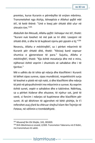  83 
premtes, kurse Kuranin e përmbyllte të enjten mbrëma.
Transmetohet nga Aishja, kënaqësia e Allahut qoftë mbi
të!, të ketë thënë: "Unë e lexoj për shtatë ditë ulur në
shtratin tim."105
Abdullah ibn Mesudi, Allahu qoftë i kënaqur me të!, thotë:
"Kurani nuk lexohet në më pak se tri ditë. Lexojeni në
shtatë ditë, si dhe le të kujdeset njeriu për pjesën e tij."106
Neveviu, Allahu e mëshiroftë!, sa i përket mbarimit të
Kuranit për shtatë ditë, thotë: "Kësisoj kanë vepruar
shumica e gjeneratave të para." Sujutiu, Allahu e
mëshiroftë!, thotë: "Kjo është mesatarja dhe më e mira,
njëherazi është veprim i shumicës së sahabëve dhe i të
tjerëve."
Më e udhës do të ishte që ndarja dhe klasifikimi i Kuranit
të bëhet sipas sureve, sipas mundësisë, respektivisht surja
të lexohet e plotë në një natë, si dhe klasifikimi dhe ndarja
të jetë në përputhshmëri me mbarimin e sureve. Ky veprim
është sunet, vepër e sahabëve dhe e tabiinëve. Ndërkaq,
sa u përket hizbeve dhe xhuzave, të njohur sot, janë të
vonë, si forcim i ndarjes së kuptimeve dhe klasifikim për
suret. Ai që dëshiron të zgjerohet në këtë çështje, le t'i
referohet asaj çfarë ka shkruar shejhul Islam Ibn Tejmije në
Fetava, në vëllimin e trembëdhjetë.
105
Musanaf Ibn Ebi Shejbe, 143, 301820.
106
Shih Mexhmea ez zevaid, 2/269. Transmeton Taberaniu në El Kebir,
me transmetues të saktë.
 