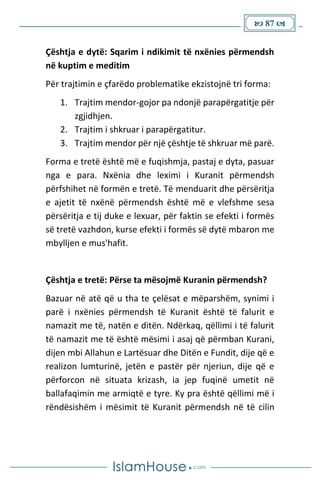  87 
Çështja e dytë: Sqarim i ndikimit të nxënies përmendsh
në kuptim e meditim
Për trajtimin e çfarëdo problematike ekzistojnë tri forma:
1. Trajtim mendor-gojor pa ndonjë parapërgatitje për
zgjidhjen.
2. Trajtim i shkruar i parapërgatitur.
3. Trajtim mendor për një çështje të shkruar më parë.
Forma e tretë është më e fuqishmja, pastaj e dyta, pasuar
nga e para. Nxënia dhe leximi i Kuranit përmendsh
përfshihet në formën e tretë. Të menduarit dhe përsëritja
e ajetit të nxënë përmendsh është më e vlefshme sesa
përsëritja e tij duke e lexuar, për faktin se efekti i formës
së tretë vazhdon, kurse efekti i formës së dytë mbaron me
mbylljen e mus'hafit.
Çështja e tretë: Përse ta mësojmë Kuranin përmendsh?
Bazuar në atë që u tha te çelësat e mëparshëm, synimi i
parë i nxënies përmendsh të Kuranit është të falurit e
namazit me të, natën e ditën. Ndërkaq, qëllimi i të falurit
të namazit me të është mësimi i asaj që përmban Kurani,
dijen mbi Allahun e Lartësuar dhe Ditën e Fundit, dije që e
realizon lumturinë, jetën e pastër për njeriun, dije që e
përforcon në situata krizash, ia jep fuqinë umetit në
ballafaqimin me armiqtë e tyre. Ky pra është qëllimi më i
rëndësishëm i mësimit të Kuranit përmendsh në të cilin
 