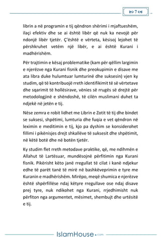  7 
librin a në programin e tij qëndron shërimi i mjaftueshëm,
ilaçi efektiv dhe se ai është libër që nuk ka nevojë për
ndonjë libër tjetër. Ç’është e vërteta, kësisoj lejohet të
përshkruhet vetëm një libër, e ai është Kurani i
madhërishëm.
Për trajtimin e kësaj problematike (kam për qëllim largimin
e njerëzve nga Kurani fisnik dhe preokupimin e disave me
ata libra duke hulumtuar lumturinë dhe suksesin) vjen ky
studim, që të kontribuojë rreth identifikimit të së vërtetave
dhe sqarimit të hollësirave, vënies së rrugës së drejtë për
metodologjinë e shëndoshë, të cilën muslimani duhet ta
ndjekë në jetën e tij.
Nëse zemra e robit lidhet me Librin e Zotit të tij dhe bindet
se suksesi, shpëtimi, lumturia dhe fuqia e vet qëndron në
leximin e meditimin e tij, kjo pa dyshim se konsiderohet
fillimi i pikënisjes drejt shkallëve të suksesit dhe shpëtimit,
në këtë botë dhe në botën tjetër.
Ky studim flet rreth metodave praktike, që, me ndihmën e
Allahut të Lartësuar, mundësojnë përfitimin nga Kurani
fisnik. Pikërisht këto janë rregullat të cilat i kanë ndjekur
edhe të parët tanë të mirë në bashkëveprimin e tyre me
Kuranin e madhërishëm. Mirëpo, meqë shumica e njerëzve
është shpërfillëse ndaj këtyre rregullave ose ndaj disave
prej tyre, nuk ndikohet nga Kurani, rrjedhimisht nuk
përfiton nga argumentet, mësimet, shembujt dhe urtësitë
e tij.
 