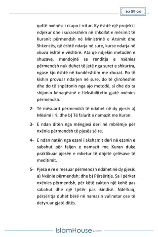  89 
qoftë nxënësi i ri apo i rritur. Ky është një projekt i
ndjekur dhe i suksesshëm në shkollat e mësimit të
Kuranit përmendsh në Ministrinë e Arsimit dhe
Shkencës, që është ndarja në sure, kurse ndarja në
xhuza është e vështirë. Ata që ndjekin metodën e
xhuzave, mendojnë se renditja e nxënies
përmendsh nuk duhet të jetë nga suret e shkurtra,
ngase kjo është në kundërshtim me xhuzat. Po të
kishin provuar ndarjen në sure, do të çliroheshin
dhe do të shpëtonin nga ajo metodë, si dhe do ta
shijonin kënaqësinë e fleksibilitetin gjatë nxënies
përmendsh.
2- Të mësuarit përmendsh të ndahet në dy pjesë: a)
Mësimi i ri; dhe b) Të falurit e namazit me Kuran.
3- E ndan ditën nga mëngjesi deri në mbrëmje për
nxënie përmendsh të pjesës së re.
4- E ndan natën nga ezani i akshamit deri në ezanin e
sabahut për faljen e namazit me Kuran duke
praktikuar pjesën e mbetur të dhjetë çelësave të
meditimit.
5- Pjesa e re e mësuar përmendsh ndahet në dy pjesë:
a) Nxënie përmendsh; dhe b) Përsëritje. Sa i përket
nxënies përmendsh, për këtë cakton një kohë pas
sabahut dhe një tjetër pas ikindisë. Ndërkaq,
përsëritja duhet bërë në namazin vullnetar ose të
detyruar gjatë ditës.
 