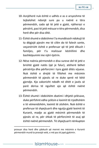  91 
10- Asnjëherë nuk është e udhës e as e arsyeshme të
tejkalohet ndonjë sure pa u nxënë e tëra
përmendsh, sado që të jetë e gjatë, njëherazi e
përsërit, pasi të jetë mësuar e tëra përmendsh, disa
herë dhe për disa ditë.
11- Është shumë e dobishme t'ia mundësosh ndokujt të
ta dëgjojë pjesën me të cilën do të falesh sonte,
veçanërisht është e preferuar që të jetë dikush i
familjes, për t’u realizuar këshillimi dhe
bashkëpunimi me njëri-tjetrin.
12- Nëse nxënia përmendsh e disa sureve del të jetë e
brishtë gjatë natës (që je falur), atëherë bëhet
përsëritja dhe përforcimi i tyre gjatë ditës vijuese.
Nuk është e drejtë të fillohet me mësimin
përmendsh të pjesës së re duke qenë në këtë
gjendje. Kjo zakonisht ndodh në ditët e javës së
parë derisa të ngulitet ajo që është nxënë
përmendsh.
13- Është shumë i dobishëm zbatimi i dhjetë çelësave,
duke përfshirë edhe çelësin e leximit të rrjedhshëm
e të vëmendshëm, leximit të zëshëm. Nuk është e
preferuar të shpejtuarit dhe ngutja gjatë leximit të
Kuranit, madje as gjatë mësimit përmendsh të
pjesës së re, për shkak të përforcimit të asaj që
është nxënë përmendsh. Të shpejtuarit nënkupton
provuar disa herë dhe çdokush që merret me mësimin e Kuranit
përmendsh mund ta provojë vetë, e më pas të japë gjykimin.
 