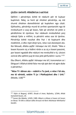  95 
ÇELËSI I SHTATË: PËRSËRITJA E AJETEVE
Qëllimi i përsëritjes është të ndalurit për të kujtuar
kuptimet. Ndaj, sa herë që shtohet përsëritja, aq më
shumë shtohen domethëniet që kuptohen nga citati.
Gjithashtu, përsëritja mund të arrihet spontanisht nga të
mrekulluarit e asaj që lexon, fakt që vërehet në jetën e
përditshme të njerëzve. Kur ndokush mrekullohet prej
ndonjë fjalie a rrëfimi, ia përsërit vetes ose të tjerëve.
Përsëritja është rezultat dhe fryt i të kuptuarit dhe
meditimit, si dhe mjet drejt tyre, nëse nuk ekzistojnë ato.
Ibn Mesudi, Allahu qoftë i kënaqur me të!, thotë: "Mos e
lexoni Kuranin siç e hidhni rërën e as siç e lexoni poezinë,
por lexoni ngadalë dhe ndaluni me mrekullitë e tij. Lëvizni
zemrat dhe qëllimi juaj të mos jetë përfundimi i sures."115
Ebu Dherri, Allahu qoftë i kënaqur me të!, transmeton se i
Dërguari i Allahut është falur me një ajet deri në agim duke
e përsëritur:
"Nëse Ti i dënon ata – robërit e Tu janë, e nëse i fal ata,
me të vërtetë, vetëm Ti je i Plotfuqishmi dhe i Urti."
(Maide, 118)116
115
Tefsir el Begavij, 4/407; Shuab el iman, Bejhekiu, 1/344; Ahlak
hameletil Kuran, 19.
116
Sunen Ibn Maxhe, 1/429, 1389. Albani e cilëson si hasen në Sunen
en Nesai. Të tillë e cilëson edhe Arnauti në librin Muhtesar Minhaxhul
kasidin.
 
