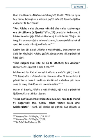  96 
Ibad ibn Hamza, Allahu e mëshiroftë!, thotë: "Ndërsa hyra
tek Esma, kënaqësia e Allahut qoftë mbi të!, lexonte fjalën
e Allahut të Lartësuar:
"Por, Allahu na ka dhuruar mëshirë dhe na ka ruajtur nga
era përcëlluese (e Zjarrit)." (Tur, 27) qe ndalur te ky ajet, i
kërkonte mbrojtje Allahut dhe lutej. Ibadi thotë: "Vajta në
treg, i kreva nevojat e mia e u ktheva, kurse ajo ishte tek ai
ajet, kërkonte mbrojtje dhe lutej."117
Kasim ibn Ebi Ejubi, Allahu e mëshiroftë!, transmeton se
Seid ibn Xhubejri, Allahu qoftë i kënaqur me të!, e përsëriti
këtë ajet:
"Dhe ruajuni asaj Dite që do të ktheheni tek Allahu."
(Bekare, 281) njëzet e disa herë."118
Muhamed ibn Kab el Kuredhi, Allahu e mëshiroftë!, thotë:
"Të lexoj Idha zulziletil erdu zilzaleha dhe El Karia duke i
përsëritur e duke i medituar është më e dashur për mua
sesa ta lexoj tërë Kuranin brenda natës."119
Hasan el Basriu, Allahu e mëshiroftë!, një natë e përsëriti
fjalën e Allahut të Lartësuar:
"Nëse do t'i numëronit mirësitë e Allahut, nuk do të mund
t'i llogarisnit ato. Allahu është vërtet Falës dhe
Mëshirplotë." (Nahl, 18) derisa qe gdhirë. Kur dikush ia
117
Musanaf Ibn Ebi Shejbe, 2/25, 6037.
118
Musanaf Ibn Ebi Shejbe, 7/203.
119
Ez Zuhd, Ibn Mubarek, 97.
 