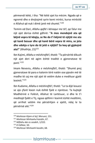 97 
përmendi këtë, i tha: "Në këtë ajet ka mësim. Ngado që e
ngremë dhe e drejtojmë syrin kemi mirësi, kurse mirësitë
e Allahut që nuk i dimë janë më shumë."120
Temim ed Dari, Allahu qoftë i kënaqur me të!, qe falur me
një ajet derisa është gdhirë: "A mos mendojnë ata që
bëjnë vepra të këqija, se Ne do t’i bëjmë të njëjtë me ata
që kanë besuar dhe që kanë bërë vepra të mira, se jeta
dhe vdekja e tyre do të jetë e njëjtë? Sa keq që gjykojnë
ata!" (Xhathije, 21)121
Ibn Kajimi, Allahu e mëshiroftë!, thotë: "Ta përsëritë dikush
një ajet deri në agim është traditë e gjeneratave të
parë."122
Imam Neveviu, Allahu e mëshiroftë!, thotë: "Shumë prej
gjeneratave të para e kalonin tërë natën ose pjesën më të
madhe të saj me një ajet të vetëm duke e medituar gjatë
leximit."123
Ibn Kudame, Allahu e mëshiroftë!, thotë: "Le ta dijë lexuesi
se ajo çfarë lexon nuk është fjalë e njerëzve. Ta kujtojë
Madhërinë e Folësit, Allahut të Lartësuar, si dhe le t’i
meditojë fjalët e Tij, ngase qëllimi i leximit është meditimi,
që arrihet vetëm me përsëritjen e ajetit, ndaj le ta
përsërisë atë."124
120
Muhtesar Kijam el lejl, Meruezi, 151.
121
Muhtesar Minhaxhul kasidin, 67.
122
Miftahu dar es seadeh, 1/222.
123
El Edhkar, 50.
124
Muhtesar Minhaxhil kasidin, 68.
 