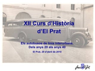 XII Curs d’Història d’El Prat Els autobusos de línia interurbans. Dels anys 20 als anys 40 El Prat, 29 d’abril de 2010 