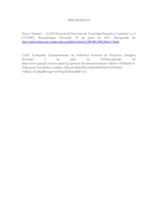 BIBLIOGRAFIA
Navas, Tatiana ( ) LEM. Gerencia de Proyectos de Tecnología Educativa. Capítulos 1 y 2.
CVUDES. Bucaramanga. Revisado: 29 de junio de 2016. Recuperado de:
http://aulavirtual.eaie.cvudes.edu.co/publico/lems/L.000.001.MG/librov2.html
LASC (Compañía Latinoamericana de Software) Gerencia de Proyectos (imagen).
Revisado 3 de julio de 2016Recuperado de:
https://www.google.com.co/search?q=gerencia+de+proyectos&espv=2&biw=1024&bih=4
55&source=lnms&tbm=isch&sa=X&ved=0ahUKEwilnbGt49fNAhVFeSYKHZ-
3DkkQ_AUIBigB#imgrc=rxU9quYQHatoBM%3A
 
