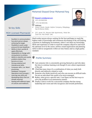 Key Skills
MOH Licensed Pharmacist
- Excellent in communication.
- Succulent person always
achieving the target.
- Flexibility to work under
pressure & meet deadlines.
- Ability to learn quickly &
apply effectively.
- Adaptability to change with
strong desire to achieve.
- Ability to identify and resolve
problems before they
become an issue.
- Strong analytical and
interpersonal skills.
- Computer skills. ( ex: Word
processing ,
Databases ,Computer
Operations and Concepts )
- Learning new skills and
developing others that are
already acquired.
- Dealing with different types
of cultures and traditions.
Hard worker person always seeking for the best and hopes to reach the
highest ranks of knowledge and continuous developing of the self.Seeking
a position in challenging environment, where I can share my knowledge,
Skills and experience in order to reach the company objectives and reach
the optimum level in the career, utilities sound organization and planning
skills to deliver assignments within set time frames and to a high quality
standard.
Profile Summary
I am someone who is consistently growing themselves and who takes
the time to continue learning even though it's not a direct requirement
of the job.
I find that many times it's a combination of what you study both
directly and indirectly related to work.
Someone who thinks positively and who can execute on difficult tasks.
I'm not an individual who needs to be micro-managed.
Rather, when given a specific task, I can figure out the best ways to
solve the problem in an autonomous manner.
Finally I seek to work for a successful company that has strong
leadership and vision and who recognizes and rewards performers.
Mohamed Elsayed Omar Mohamed Farg
Elsayed1.moh@gmail.com.
+971-50-9693346
+971-50-9693346
Address:
 Airport Street, beside Julphar Company, Eldegdaga,
Ras El Khema (RAK).
 Z17, street 59, Mazyed Mall Apartments, Mohd Bin
Zyed City, Abu Dhabi, UAE.
2012-2014
1998-1998
2014-2015 2016
 