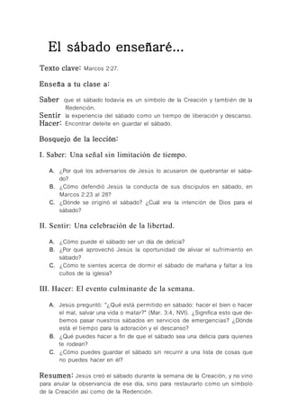 El sábado enseñaré...
Texto clave: Mateo 22:37.
Enseña a tu clase a:
Saber que Jesús no vino para destruir la Ley sino para revelar su esencia.
Sentir que la Ley se ocupa no solo de las acciones sino también de los
motivos.
Hacer: Demostrar acciones, pensamientos y motivos guiados por el Espíritu
en vez de cumplimientos externos.
Bosquejo de la lección:
I. Saber: Guardar la Ley es una tarea del corazón.
A. ¿Por qué sus adversarios afirmaban que Jesús quería destruir la Ley?
B. ¿Qué significa "cumplido" en Mateo 5:18?
C. ¿Cómo difería la forma en que Jesús guardó la Ley de la de los escribas
y los fariseos?
II. Sentir: El motivo es todo.
A. Tal vez algunos acusaron a Jesús de ser blando con el pecado. ¿Cómo
muestra Jesús su aversión hacia el pecado (Mat. 5:29, 30)?
B. ¿Cómo se sintieron los discípulos acerca de la enseñanza de Jesús
sobre la motivación al observar la Ley (Mat. 19:10)?
C. Jesús amplió la orden de no jurar falsamente en Mateo 5:33 al 37.
¿Cómo nos muestra esto que nuestro trato mutuo y con Dios no debe
basarse en sentimientos fluctuantes?
III. Hacer: Rendirse a la obra del Espíritu Santo.
A. ¿Por qué preferimos tener listas de cosas para tachar que cambiar
nuestros motivos?
B. ¿Cómo puedo vivir de modo que mi "sí" signifique "sí", y mi "no" sea
"no" sin tener que jurar para que me crean?
Resumen: Jesús muestra, en el Sermón del Monte, que no vino para eli-
minar la Ley, sino para magnificarla y mostrar la necesidad de que el Espíritu
Santo more en uno para guardarla.
 