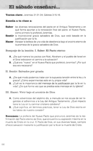 El sábado enseñaré...
Textos clave: Jeremías 31:31-34; Gálatas 3:15-18.
Enseña a tu clase a:
Saber las diversas renovaciones del pacto en el Antiguo Testamento y en
qué forma apuntan a la renovación final del pacto: el Nuevo Pacto,
como primero lo profetizó Jeremías.
Sentir la incondicional gracia salvadora de Dios, que está basada en la
justificación por la fe.
Hacer Abrazar la belleza de una vida de obediencia bajo el arcoíris eterno de
la promesa de la gracia salvadora de Dios.
Bosquejo de la lección: I. Saber: El Pacto eterno
A. ¿De qué manera los pactos con Noé, Abraham y el pueblo de Israel en
el Sinaí esbozaron el camino a la salvación?
B. ¿Qué era "nuevo" en el Nuevo Pacto que profetizó Jeremías? ¿Por qué
eso era necesario?
II. Sentir: Salvados por gracia
A. ¿De qué modo podemos tratar con la supuesta tensión entre la ley y la
gracia? ¿Cómo experimentas esto en tu propia vida?
B. ¿Cuál es la importancia del mensaje de la justificación por la fe en tu
vida? ¿De qué forma ves que se predica este mensaje en tu iglesia?
III. Hacer: Vivir bajo el arcoíris de Dios
A. Como adventistas del séptimo día, a menudo se nos acusa de ser le­
galistas al adherirnos a la Ley del Antiguo Testamento. ¿Qué impacto
tiene la Ley en tu caminar cristiano cotidiano?
B. ¿Qué significa, en términos prácticos, tener la Ley de Dios escrita en
las tablas de nuestro corazón?
Resumen: La profecía del Nuevo Pacto que pronunció Jeremías es la rea­
firmación del Pacto eterno de Dios, que encuentra su expresión máxima en la
muerte de Cristo en la cruz. El Pacto de Dios, en sus diversas fases, siempre
ofreció salvación mediante la justificación por la fe en la muerte de Cristo.
132
 