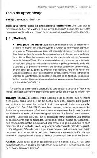 Material auxiliar para el maestro // Lección 6
Ciclo de aprendizaje
Pasaje destacado: Ester 4:14.
Concepto clave para el crecimiento espiritual: Solo Dios puede
proveernos de fuerzas y valor a fin de tomar decisiones espirituales correctas
para promover la vida y su misión en situaciones estresantes y desesperadas.
{ 1: ¡Motiva!}
* Solo para los maestros: Es frustrante que el libro de Ester sea si­
lencioso en muchos detalles, incluyendo la función de la formación espiritual
en la casa de Mardoqueo, que desarrolló el carácter de Ester, y en la parte que
Dios desempeña en la historia. Tenemos que leer entre líneas y ver la evidencia
de la obra de Dios. Por supuesto, esto es cierto en toda la historia. Como nos
recuerda Elena de White: "En los anales de la historia humana, el crecimiento de
las naciones, el levantamiento y la caída de los imperios, parecen depender de
la voluntad y las proezas del hombre. Los sucesos parecen ser determinados,
en gran parte, por su poder, su ambición o su capricho. Pero, en la Palabra de
Dios, se descorre el velo y contemplamos detrás, encima, y entre la trama y la
urdimbre de los intereses, las pasiones y el poder de los hombres, los agentes
del Ser misericordioso, que ejecutan silenciosa y pacientemente los consejos de
la voluntad de Dios" (Ed 173).
Aprovecha esta semana la oportunidad para ayudar a tu clase a "leer entre
líneas" en Ester y a encontrar principios que pueden guiar nuestra misión hoy.
Diálogo inicial: El apóstol Pablo escribió a los corintios: "Me he hecho
a los judíos como judío [...] me he hecho débil a los débiles, para ganar a
los débiles; a todos me he hecho de todo, para que de todos modos salve
a algunos" (1 Cor. 9:20, 22). En muchas maneras, este es un pasaje de las
Escrituras que confronta. ¿Qué quiso decir exactamente Pablo con "a todos
me he hecho de todo"? La secta religiosa llamada "La Familia" solía conocer­
se como "Los Hijos de Dios". En la década de 1970, comenzó una práctica
de reclutamiento que su fundador, David Berg, llamó "pescar por coqueteo",
que básicamente usaba la sexualidad para atraer a la gente. Aunque ya no lo
practican, el sitio web de David Berg todavía defiende este método de prosti­
tución religiosa: "Más de cien mil personas fueron conducida a la fe en Cristo
por causa del amor sacrificial de los hombres y las mujeres de La Familia, que
estuvieron dispuestos a ir a tales extremos para compartir el amor del Señor".
Analiza: ¿Qué quiso decir el apóstol Pablo en 1 Corintios 9:22? ¿Fue Ester
demasiado lejos en llegar a ser "de todo" para todos? ¿Por qué sí o por qué
no? ¿Dónde trazamos la línea?
 