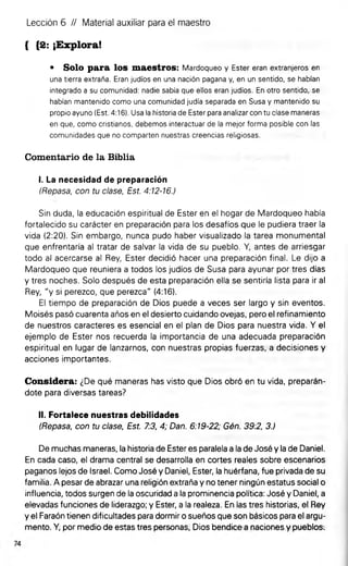 • Solo para los maestros: Mardoqueo y Ester eran extranjeros en
una tierra extraña. Eran judíos en una nación pagana y, en un sentido, se habían
integrado a su comunidad: nadie sabía que ellos eran judíos. En otro sentido, se
habían mantenido como una comunidad judía separada en Susa y mantenido su
propio ayuno (Est. 4:16). Usa ia historia de Ester para analizar con tu clase maneras
en que, como cristianos, debemos interactuar de la mejor forma posible con las
comunidades que no comparten nuestras creencias religiosas.
Comentario de la Biblia
I. La necesidad de preparación
(Repasa, con tu clase, Est. 4:12-16.)
Sin duda, la educación espiritual de Ester en el hogar de Mardoqueo había
fortalecido su carácter en preparación para los desafíos que le pudiera traer la
vida (2:20). Sin embargo, nunca pudo haber visualizado la tarea monumental
que enfrentaría al tratar de salvar la vida de su pueblo. Y, antes de arriesgar
todo al acercarse al Rey, Ester decidió hacer una preparación final. Le dijo a
Mardoqueo que reuniera a todos los judíos de Susa para ayunar por tres días
y tres noches. Solo después de esta preparación ella se sentiría lista para ir al
Rey, "y si perezco, que perezca" (4:16).
El tiempo de preparación de Dios puede a veces ser largo y sin eventos.
Moisés pasó cuarenta años en el desierto cuidando ovejas, pero el refinamiento
de nuestros caracteres es esencial en el plan de Dios para nuestra vida. Y el
ejemplo de Ester nos recuerda la importancia de una adecuada preparación
espiritual en lugar de lanzarnos, con nuestras propias fuerzas, a decisiones y
acciones importantes.
Considera: ¿De qué maneras has visto que Dios obró en tu vida, preparán­
dote para diversas tareas?
II. Fortalece nuestras debilidades
(Repasa, con tu clase, Est. 7:3, 4; Dan. 6:19-22; Gén. 39:2, 3.)
De muchas maneras, la historia de Ester es paralela a la de José y la de Daniel.
En cada caso, el drama central se desarrolla en cortes reales sobre escenarios
paganos lejos de Israel. Como José y Daniel, Ester, la huérfana, fue privada de su
familia. A pesar de abrazar una religión extraña y no tener ningún estatus social o
influencia, todos surgen de la oscuridad a la prominencia política: José y Daniel, a
elevadas funciones de liderazgo; y Ester, a la realeza. En las tres historias, el Rey
y el Faraón tienen dificultades para dormir o sueños que son básicos para el argu­
mento. Y, por medio de estas tres personas, Dios bendice a naciones y pueblos.
Lección 6 // Material auxiliar para el maestro
{ {2: ¡Explora!
 