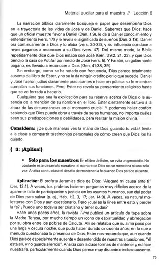 Material auxiliar para el maestro // Lección 6
La narración bíblica claramente bosqueja el papel que desempeña Dios
en la trayectoria de las vidas de José y de Daniel. Sabemos que Dios: hace
que un oficial muestre favor a Daniel (Dan. 1:9), le da a Daniel conocimiento y
entendimiento (vers. 17) y le revela el significado de sueños (Dan. 2:19). Daniel
ora continuamente a Dios y lo alaba (vers. 20-23), y su influencia conduce a
reyes paganos a reconocer a su Dios (vers. 47). Del mismo modo, la Biblia
repetidamente dice que Dios estaba con José (Gén. 39:2, 21, 23), y que Dios
bendijo la casa de Potifar por medio de José (vers. 5). Y Faraón, un gobernante
pagano, es llevado a reconocer a Dios (Gen. 41:38, 39).
Sin embargo, como se ha notado con frecuencia. Dios parece totalmente
ausente del libro de Ester, y no se le da ningún crédito por lo que sucede. Daniel
y José fueron judíos claramente practicantes e hicieron pública su fe mientras
cumplían sus funciones. Pero, Ester no revela su pensamiento religioso hasta
que se ve forzada a hacerlo.
Cualquiera que sea la explicación para su reserva acerca de Dios o la au­
sencia de la mención de su nombre en el libro, Ester ciertamente estuvo a la
altura de las circunstancias en el momento crucial. Y podemos hallar confort
sabiendo que Dios puede obrar a través de seres humanos, no importa cuáles
sean sus predisposiciones o debilidades, para realizar la misión divina.
Considera: ¿De qué maneras ves la mano de Dios guiando tu vida? Invita
a la clase a compartir testimonios personales de cómo creen que Dios los ha
guiado.
{ 3: ¡Aplica!}
• Solo para los maestros: En el libro de Ester, se evita un genocidio. No
obstante este desarrollo narrativo, el nombre de Dios no se menciona ni una sola
vez. Analiza con tu clase el desafío de mantener la fe cuando Dios parece ausente.
Aplicación: El profeta Jeremías dice de Dios: "Alegaré mi causa ante ti"
(Jer. 12:1). A veces, los profetas hicieron preguntas muy difíciles acerca de la
aparente falta de participación y justicia en los asuntos humanos, aun del poder
de Dios para salvar (p. ej., Hab. 1:2, 3, 17; Jer. 14:9). A veces, es natural mo­
lestarse con Dios y aun cuestionarlo. Pero ¿cuál es la línea entre esto y perder
la fe? ¿Puede uno todavía ser cristiano y tener dudas?
Hace unos pocos años, la revista Time publicó un artículo de tapa sobre
la Madre Teresa, por mucho tiempo un icono de espiritualidad y abnegación
por su obra entre los pobres de Calcuta. Allí se relataba que su alma pasó por
una larga y oscura noche, que pudo haber durado cincuenta años, en la que a
menudo cuestionaba la presencia de Dios. Ester nos recuerda que, aun cuando
Dios parece especialmente ausente y desentendido de nuestras situaciones, "él
está allí, y no guarda silencio". Analiza con la clase formas de mantener y edificar
nuestra fe, particularmente cuando Dios parece muy distante o incluso ausente.
75
 