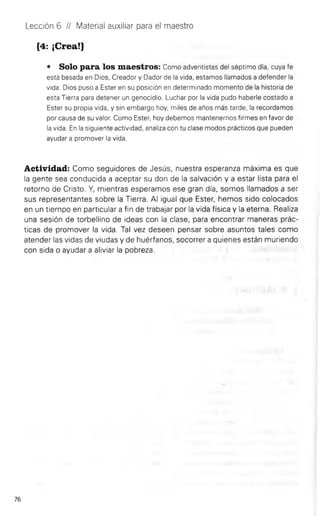 Lección 6 II Material auxiliar para el maestro
{4: ¡Crea!}
• Solo para los maestros: Como adventistas del séptimo día, cuya fe
está basada en Dios, Creador y Dador de la vida, estamos llamados a defender la
vida. Dios puso a Ester en su posición en determinado momento de la historia de
esta Tierra para detener un genocidio. Luchar por la vida pudo haberle costado a
Ester su propia vida, y sin embargo hoy, miles de años más tarde, la recordamos
por causa de su valor. Como Ester, hoy debemos mantenernos firmes en favor de
la vida. En la siguiente actividad, analiza con tu clase modos prácticos que pueden
ayudar a promover la vida.
Actividad: Como seguidores de Jesús, nuestra esperanza máxima es que
la gente sea conducida a aceptar su don de la salvación y a estar lista para el
retorno de Cristo. Y, mientras esperamos ese gran día, somos llamados a ser
sus representantes sobre la Tierra. Al igual que Ester, hemos sido colocados
en un tiempo en particular a fin de trabajar por la vida física y la eterna. Realiza
una sesión de torbellino de ideas con la clase, para encontrar maneras prác­
ticas de promover la vida. Tal vez deseen pensar sobre asuntos tales como
atender las vidas de viudas y de huérfanos, socorrer a quienes están muriendo
con sida o ayudar a aliviar la pobreza.
76
 
