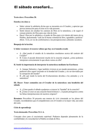 www.escuelasabatica.es
El sábado enseñaré...
Texto clave: Proverbios 30.
Enseña a tu clase a:
 Saber valorar la sabiduría divina que se encuentra en el Creador, y apreciar que
provea instrucción para el éxito en la vida presente.
 Sentir deseos de estudiar los caminos de Dios en la naturaleza, y de seguir el
consejo práctico de Dios para una vida de éxito.
 Hacer: Orar por la sabiduría y el poder de Dios para vivir dentro del marco de su
Palabra, demostrando “cuál sea la buena voluntad de Dios, agradable y perfecta”
(Rom. 12:2), en vez de conformarnos a las presuposiciones culturales seculares.
Bosquejo de la lección:
I. Saber reconocer el recurso valioso que hay en el mundo creado
 A. ¿Qué puede el estudio de la naturaleza enseñarnos acerca del carácter del
Creador?
 B. Como el pecado distorsionó mucho de la creación original, ¿cómo podemos
interpretar correctamente lo que ahora vemos en ella?
II. Sentir la importancia de interpretar la naturaleza mediante las Escrituras
 A. Aunque Salomón y Agur también vivieron en un mundo pecaminoso, ¿cómo
pudieron ellos seguir creyendo en la bondad del Creador, y no ser desviados por
la corrupción del mundo?
 B. ¿De qué modo la teoría del Evolucionismo devalúa a los animales y a la
naturaleza?
III. Hacer: Tener comunión con el Creador de la naturaleza: una bendición del
sábado
 A. ¿Cómo puede el sábado ayudarnos a conocer la “bondad” de la creación?
 B. ¿Cómo el creer en una creación literal (Génesis 1, 2) puede protegernos contra
las falsas interpretaciones de nuestros orígenes?
Resumen: Proverbios 30 presenta una manera de vivir cimentada en los planes del
Creador, recordándonos que el compañerismo con el Creador es la mejor vida, aun antes
del cielo.
Ciclo de aprendizaje
Texto destacado: Proverbios 31:1- 6.
Concepto clave para el crecimiento espiritual: Podemos depender plenamente de la
confiabilidad y la veracidad de la Palabra revelada de Dios.
 