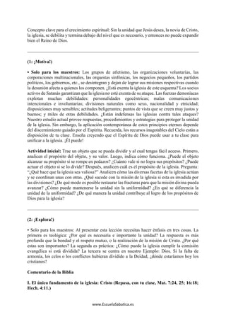 www.EscuelaSabatica.es
Concepto clave para el crecimiento espiritual: Sin la unidad que Jesús desea, la novia de Cristo,
la iglesia, se debilita y termina debajo del nivel que es necesario, y entonces no puede expandir
bien el Reino de Dios.
(1: ¡Motiva!)
• Solo para los maestros: Los grupos de atletismo, las organizaciones voluntarias, las
corporaciones multinacionales, las orquestas sinfónicas, los negocios pequeños, los partidos
políticos, los gobiernos, etc., se desintegran y dejan de lograr sus misiones respectivas cuando
la desunión afecta a quienes los componen. ¿Está exenta la iglesia de este esquema? Los socios
activos de Satanás garantizan que la iglesia no esté exenta de su ataque. Las fuerzas demoníacas
explotan muchas debilidades: personalidades egocéntricas; malas comunicaciones
intencionales e involuntarias; divisiones naturales como sexo, nacionalidad y etnicidad;
disposiciones muy sensibles; actitudes beligerantes; puntos de vista que se creen muy justos y
buenos; y miles de otras debilidades. ¿Están indefensas las iglesias contra tales ataques?
Nuestro estudio actual provee respuestas, procedimientos y estrategias para proteger la unidad
de la iglesia. Sin embargo, la aplicación contemporánea de estos principios eternos depende
del discernimiento guiado por el Espíritu. Recuerda, los recursos inagotables del Cielo están a
disposición de tu clase. Enseña creyendo que el Espíritu de Dios puede usar a tu clase para
unificar a la iglesia. ¡Él puede!
Actividad inicial: Trae un objeto que se pueda dividir y al cual tengas fácil acceso. Primero,
analicen el propósito del objeto, y su valor. Luego, indica cómo funciona. ¿Puede el objeto
alcanzar su propósito si se rompe en pedazos? ¿Cuánto vale si no logra sus propósitos? ¿Puede
actuar el objeto si se lo divide? Después, analicen cuál es el propósito de la iglesia. Pregunta:
“¿Qué hace que la iglesia sea valiosa?” Analicen cómo las diversas facetas de la iglesia actúan
y se coordinan unas con otras. ¿Qué sucede con la misión de la iglesia si esta es invadida por
las divisiones? ¿De qué modo es posible restaurar las fracturas para que la misión divina pueda
avanzar? ¿Cómo puede mantenerse la unidad sin la uniformidad? ¿En qué se diferencia la
unidad de la uniformidad? ¿De qué manera la unidad contribuye al logro de los propósitos de
Dios para la iglesia?
(2: ¡Explora!)
• Solo para los maestros: Al presentar esta lección necesitas hacer énfasis en tres cosas. La
primera es teológica: ¿Por qué es necesaria e importante la unidad? La respuesta es más
profunda que la bondad y el respeto mutuo, o la realización de la misión de Cristo. ¿Por qué
estas son importantes? La segunda es práctica: ¿Cómo puede la iglesia cumplir la comisión
evangélica si está dividida? La tercera se centra en nuestro Ejemplo: Dios. Si la falta de
armonía, los celos o los conflictos hubieran dividido a la Deidad, ¿dónde estaríamos hoy los
cristianos?
Comentario de la Biblia
I. El único fundamento de la iglesia: Cristo (Repasa, con tu clase, Mat. 7:24, 25; 16:18;
Hech. 4:11.)
 