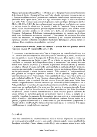 www.EscuelaSabatica.es
Algunas teologías postulan que Mateo 16:18 indica que se designa a Pedro como el fundamento
de la iglesia de Cristo. ¿Designaría Cristo a un Pedro cobarde, impetuoso, boca sucia, para ser
el fundamento del cristianismo? ¡Nuestra mala conducta a veces hace que las cosas tengan esa
apariencia! Pero, a pesar de eso, Jesús hizo algo infinitamente mejor: se ofreció a sí mismo.
Más tarde, Pedro reconoció que Jesús era la principal piedra del ángulo de la iglesia de Dios
(Hech. 4:11; 1 Ped. 2:4-8). La fuerza y la capacidad humanas fueron insuficientes para guiar a
esa naciente institución a la victoria. Se necesitó el poder del Espíritu de Dios y su sabiduría
infinita. Otros fundamentos podrían parecer temporariamente capaces, pero un Dios eterno,
proveyendo sucesores guiados por el Espíritu (Efe. 2:20), era absolutamente necesario.
Considera: ¿Qué acciones de la iglesia contemporánea sugieren a los creyentes que la iglesia
puede tener fundamentos meramente humanos? ¿Cómo pueden los cristianos determinar
cuándo las tradiciones, los temperamentos obstinados, y las filosofías humanistas, han
suplantado a Cristo y su Palabra como el único fundamento de la iglesia? ¿De qué manera los
cristianos deben considerar esta condición y corregirla?
II. Líneas unidas de oración (Repasa las líneas de la oración de Cristo pidiendo unidad,
registrada en Juan 17, en especial los vers. 21-23.)
El contexto de la oración intercesora de Cristo se bosqueja en los versículos iniciales de Juan
17. La misión de Cristo era restaurar la relación quebrada entre Dios y su pueblo. La unión con
Dios se realizó por medio de la expiación de Cristo. Conocer a Dios significa recibir vida
eterna. La preocupación de Cristo en Juan 17 era el éxito permanente de su misión. La
crucifixión era inminente. No había predecesor junto al sendero que Cristo tomaba. Nunca un
mortal había vencido el pecado y la muerte. Expresiones proféticas (Isaías) y literatura
apocalíptica (Daniel) predecían su triunfo. Cristo confiaba en su Padre celestial y creía estas
promesas, pero agonizaba al contemplar la tremenda empresa que tenía por delante. ¿Podrían
los discípulos cumplir la misión durante su ausencia? Él les prometió al Consejero celestial,
pero ¿estarían los discípulos dispuestos a someter a él sus opiniones, disposi- ciones y
temperamentos divisivos? Poco después, Jesús ascendería al cielo, y su novia de corta edad
sería confiada a los Hijos del Trueno (Santiago y Juan) y al canto rodado (Pedro). En las horas
finales, discutían quién ocuparía el sitial más elevado dentro del gobierno de Cristo. Estos
hombres comprendieron mal el marco armonioso que Jesús había ejempllficado (unidad con el
Padre, unidad con el Espíritu). ¿Colapsaría el naciente movimiento? La unicidad y la unidad
aparecen en sus palabras finales. Esa unión con Dios que trae la salvación dependía de una
entrega completa de ellos. Su unión mutua dependía de su unión con Dios. Estas dos uniones
son paralelas. Destruir su unidad humana afectaría su unión con Dios, quien es vida eterna. La
unidad perfecta los capacitaría para dar un testimonio efectivo al mundo y cumplir así la
comisión evangélica. La desunión los incapacitaría para esa empresa y comprometería su
misión. Considera: ¿Qué cosas podrías estar haciendo que producen falta de unidad en tu
iglesia? ¿Seguirías haciendo eso si te dieras cuenta de que esta testarudez compromete tu
relación salvífica con Dios? ¿Qué harías si te dieras cuenta de que el testimonio de la iglesia
está bloqueando la entrada de los no creyentes?
(3: ¡Aplica!)
• Solo para los maestros: La construcción de una rueda de bicicleta proporciona una ilustración
útil con respecto a la unidad. Los rayos individuales están más alejados entre sí en el borde (la
llanta) que junto al eje. Cuanto más cerca están del eje, más cerca están una de la otra. Jesús,
 