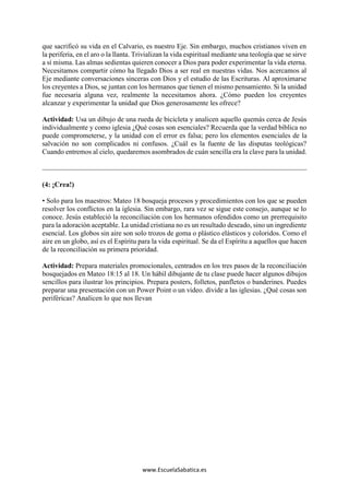 www.EscuelaSabatica.es
que sacrificó su vida en el Calvario, es nuestro Eje. Sin embargo, muchos cristianos viven en
la periferia, en el aro o la llanta. Trivializan la vida espiritual mediante una teología que se sirve
a sí misma. Las almas sedientas quieren conocer a Dios para poder experimentar la vida eterna.
Necesitamos compartir cómo ha llegado Dios a ser real en nuestras vidas. Nos acercamos al
Eje mediante conversaciones sinceras con Dios y el estudio de las Escrituras. Al aproximarse
los creyentes a Dios, se juntan con los hermanos que tienen el mismo pensamiento. Si la unidad
fue necesaria alguna vez, realmente la necesitamos ahora. ¿Cómo pueden los creyentes
alcanzar y experimentar la unidad que Dios generosamente les ofrece?
Actividad: Usa un dibujo de una rueda de bicicleta y analicen aquello quemás cerca de Jesús
individualmente y como iglesia ¿Qué cosas son esenciales? Recuerda que la verdad bíblica no
puede comprometerse, y la unidad con el error es falsa; pero los elementos esenciales de la
salvación no son complicados ni confusos. ¿Cuál es la fuente de las disputas teológicas?
Cuando entremos al cielo, quedaremos asombrados de cuán sencilla era la clave para la unidad.
(4: ¡Crea!)
• Solo para los maestros: Mateo 18 bosqueja procesos y procedimientos con los que se pueden
resolver los conflictos en la iglesia. Sin embargo, rara vez se sigue este consejo, aunque se lo
conoce. Jesús estableció la reconciliación con los hermanos ofendidos como un prerrequisito
para la adoración aceptable. La unidad cristiana no es un resultado deseado, sino un ingrediente
esencial. Los globos sin aire son solo trozos de goma o plástico elásticos y coloridos. Como el
aire en un globo, así es el Espíritu para la vida espiritual. Se da el Espíritu a aquellos que hacen
de la reconciliación su primera prioridad.
Actividad: Prepara materiales promocionales, centrados en los tres pasos de la reconciliación
bosquejados en Mateo 18:15 al 18. Un hábil dibujante de tu clase puede hacer algunos dibujos
sencillos para ilustrar los principios. Prepara posters, folletos, panfletos o banderines. Puedes
preparar una presentación con un Power Point o un video. divide a las iglesias. ¿Qué cosas son
periféricas? Analicen lo que nos llevan
 