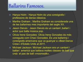 Ballarins Famosos.
 Hanya Holm : Hanya Holm és una coreògrafa i
professora de dansa clàssica.
 Martha Graham : Martha Graham es considerada una
de les ballarines mes importants del segle XX.
 Jason Derulo : Jason Derulo és un cantant ,ballarí i
actor que balla música pop.
 Olivia Irene Gonzales: Olivia Irene Gonzales és més
coneguda com Chaci Gonzales .És una ballarina i
coreògrafa americana que va guanyar a «Best Dance
Crew» d’Estats Units al 2011.
 Michael Jackson: Michael Jackson era un cantant i
ballarí americà que ballava moltes classes de ball que
creà el pas de ball «moonwalk».
 