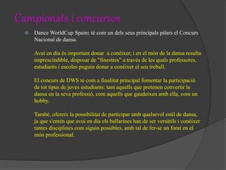 Campionats i concursos
 Dance WorldCup Spain: té com un dels seus principals pilars el Concurs
Nacional de dansa.
Avui en dia és important donar a conèixer, i en el món de la dansa resulta
imprescindible, disposar de "finestres" a través de les quals professores,
estudiants i escoles puguin donar a conèixer el seu treball.
El concurs de DWS té com a finalitat principal fomentar la participació
de tot tipus de joves estudiants: tant aquells que pretenen convertir la
dansa en la seva professió, com aquells que gaudeixen amb ella, com un
hobby.
També, ofereix la possibilitat de participar amb qualsevol estil de dansa,
ja que s'entén que avui en dia els ballarines han de ser versàtils i conèixer
tantes disciplines com siguin possibles, amb tal de fer-se un forat en el
món professional.
 