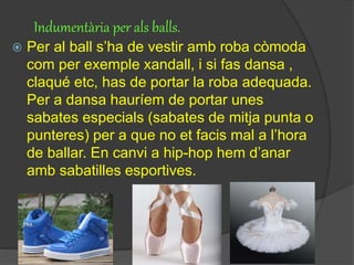 Indumentària per als balls.
 Per al ball s’ha de vestir amb roba còmoda
com per exemple xandall, i si fas dansa ,
claqué etc, has de portar la roba adequada.
Per a dansa hauríem de portar unes
sabates especials (sabates de mitja punta o
punteres) per a que no et facis mal a l’hora
de ballar. En canvi a hip-hop hem d’anar
amb sabatilles esportives.
 