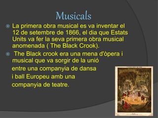 Musicals
 La primera obra musical es va inventar el
12 de setembre de 1866, el dia que Estats
Units va fer la seva primera obra musical
anomenada ( The Black Crook).
 The Black crook era una mena d'òpera i
musical que va sorgir de la unió
entre una companyia de dansa
i ball Europeu amb una
companyia de teatre.
 