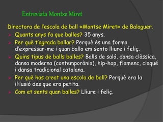 Entrevista Montse Miret
Directora de l’escola de ball «Montse Miret» de Balaguer.
 Quants anys fa que balles? 35 anys.
 Per què t’agrada ballar? Perquè és una forma
d’expressar-me i quan ballo em sento lliure i feliç.
 Quins tipus de balls balles? Balls de saló, dansa clàssica,
dansa moderna (contemporània), hip-hop, flamenc, claqué
i dansa tradicional catalana.
 Per què has creat una escola de ball? Perquè era la
il·lusió des que era petita.
 Com et sents quan balles? Lliure i feliç.
 