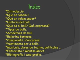 Índex
*Introducció.
*Què en sabem ?
*Què en volem saber?
*Historia del ball.
*Què és el ball? Què expressa?
*Tipus de balls.
*Acadèmies de ball.
*Ballarins famosos.
*Campionats i Concursos.
*Vestimenta per a balls.
*Musicals, obres de teatre, pel·lícules ...
*Entrevista a Montse Miret.
*Bibliografia i web grafia.
 