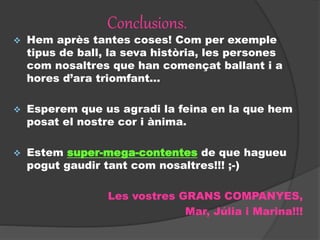 Conclusions.
 Hem après tantes coses! Com per exemple
tipus de ball, la seva història, les persones
com nosaltres que han començat ballant i a
hores d’ara triomfant...
 Esperem que us agradi la feina en la que hem
posat el nostre cor i ànima.
 Estem super-mega-contentes de que hagueu
pogut gaudir tant com nosaltres!!! ;-)
Les vostres GRANS COMPANYES,
Mar, Júlia i Marina!!!
 