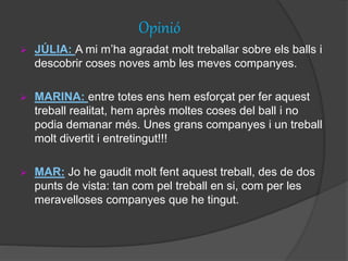 Opinió
 JÚLIA: A mi m’ha agradat molt treballar sobre els balls i
descobrir coses noves amb les meves companyes.
 MARINA: entre totes ens hem esforçat per fer aquest
treball realitat, hem après moltes coses del ball i no
podia demanar més. Unes grans companyes i un treball
molt divertit i entretingut!!!
 MAR: Jo he gaudit molt fent aquest treball, des de dos
punts de vista: tan com pel treball en si, com per les
meravelloses companyes que he tingut.
 