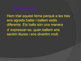 Introducció
Hem triat aquest tema perquè a les tres
ens agrada ballar i ballem estils
diferents .Els balls són una manera
d’ expressar-se, quan ballem ens
sentim lliures i ens divertim molt.
 