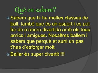 Què en sabem?
 Sabem que hi ha moltes classes de
ball, també que és un esport i es pot
fer de manera divertida amb els teus
amics i amigues. Nosaltres ballem i
sabem que perquè et surti un pas
t’has d’esforçar molt.
 Ballar és super divertit !!!
 