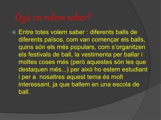 Què en volem saber?
 Entre totes volem saber : diferents balls de
diferents països, com van començar els balls,
quins són els més populars, com s’organitzen
els festivals de ball, la vestimenta per ballar i
moltes coses més (però aquestes són les que
destaquen més...) per això ho estem estudiant
i per a nosaltres aquest tema és molt
interessant, ja que ballem en una escola de
ball.
 