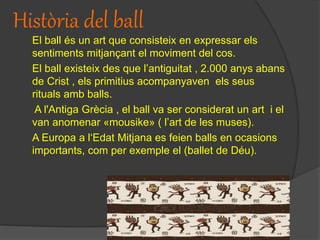 Història del ball
El ball és un art que consisteix en expressar els
sentiments mitjançant el moviment del cos.
El ball existeix des que l’antiguitat , 2.000 anys abans
de Crist , els primitius acompanyaven els seus
rituals amb balls.
A l'Antiga Grècia , el ball va ser considerat un art i el
van anomenar «mousike» ( l’art de les muses).
A Europa a l‘Edat Mitjana es feien balls en ocasions
importants, com per exemple el (ballet de Déu).
 
