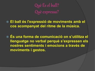Què És el ball?
Què expressa?
 El ball és l'expressió de moviments amb el
cos acompanyat del ritme de la música.
 És una forma de comunicació on s’utilitza el
llenguatge no verbal perquè s’expressen els
nostres sentiments i emocions a través de
moviments i gestos.
 