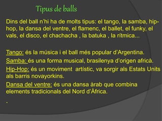 Tipus de balls
Dins del ball n’hi ha de molts tipus: el tango, la samba, hip-
hop, la dansa del ventre, el flamenc, el ballet, el funky, el
vals, el disco, el chachacha , la batuka , la rítmica...
Tango: és la música i el ball més popular d’Argentina.
Samba: és una forma musical, brasilenya d’origen africà.
Hip-Hop: és un moviment artístic, va sorgir als Estats Units
als barris novayorkins.
Dansa del ventre: és una dansa àrab que combina
elements tradicionals del Nord d’Àfrica.
.
 