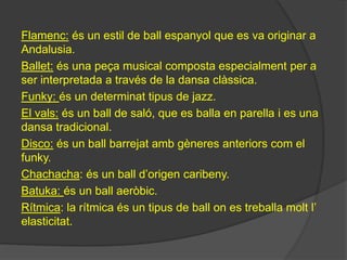 Flamenc: és un estil de ball espanyol que es va originar a
Andalusia.
Ballet: és una peça musical composta especialment per a
ser interpretada a través de la dansa clàssica.
Funky: és un determinat tipus de jazz.
El vals: és un ball de saló, que es balla en parella i es una
dansa tradicional.
Disco: és un ball barrejat amb gèneres anteriors com el
funky.
Chachacha: és un ball d’origen caribeny.
Batuka: és un ball aeròbic.
Rítmica: la rítmica és un tipus de ball on es treballa molt l’
elasticitat.
 
