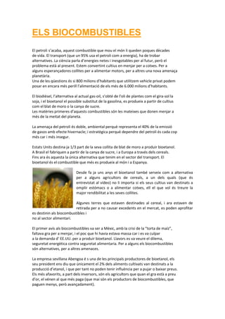 ELS BIOCOMBUSTIBLES
El petroli s’acaba, aquest combustible que mou el món li queden poques dècades
de vida. El transport (que un 95% usa el petroli com a energia), ha de trobar
alternatives. La ciència parla d’energies netes i inesgotables per al futur, però el
problema està al present. Estem convertint cultius en menjar per a cotxes. Per a
alguns esperançadores collites per a alimentar motors, per a altres una nova amenaça
planetària.
Una de les qüestions és si 800 milions d’habitants que utilitzem vehicle privat podem
posar en encara més perill l’alimentació de els més de 6.000 milions d’habitants.

El biodièsel, l’alternativa al actual gas-oil, s’obté de l’oli de plantes com el gira-sol la
soja, i el bioetanol el possible substitut de la gasolina, es produeix a partir de cultius
com el blat de moro o la canya de sucre.
Les matèries primeres d’aquests combustibles són les mateixes que donen menjar a
més de la meitat del planeta.

La amenaça del petroli és doble, ambiental perquè representa el 40% de la emissió
de gasos amb efecte hivernacle; i estratègica perquè dependre del petroli és cada cop
més car i més insegur.

Estats Units destina ja 1/3 part de la seva collita de blat de moro a produir bioetanol.
A Brasil el fabriquen a partir de la canya de sucre, i a Europa a través dels cereals.
Fins ara és aquesta la única alternativa que tenim en el sector del transport. El
bioetanol és el combustible que més es produeix al món i a Espanya.

                            Desde fa ja uns anys el bioetanol també serveix com a alternativa
                            per a alguns agricultors de cereals, a un dels quals (que és
                            entrevistat al vídeo) no li importa si els seus cultius van destinats a
                            omplir estómacs o a alimentar cotxes, ell el que vol és treure la
                            major rendibilitat a les seves collites.

                          Algunes terres que estaven destinades al cereal, i ara estaven de
                          retirada per a no causar excedents en el mercat, es poden aprofitar
es destinin als biocombustibles i
no al sector alimentari.

El primer avís als biocombustibles va ser a Mèxic, amb la crisi de la “torta de maíz”,
faltava gra per a menjar, i el poc que hi havia estava massa car i es va culpar
a la demanda d’ EE.UU. per a produir bioetanol. Llavors es va veure el dilema,
seguretat energètica contra seguretat alimentaria. Per a alguns els biocombustibles
són alternatives, per a altres amenaces.

La empresa sevillana Abengoa é s una de les principals productores de bioetanol, els
seu president ens diu que únicament el 2% dels aliments cultivats van destinats a la
producció d’etanol, i que per tant no poden tenir influència per a pujar o baixar preus.
Els més afavorits, a part dels inversors, són els agricultors que quan el gra està a preu
d’or, el vénen al que més paga (que mai són els productors de biocombustibles, que
paguen menys, però avançadament).
 