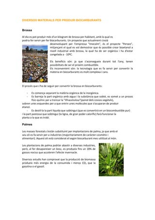DIVERSOS MATERIALS PER PRODUIR BIOCARBURANTS


Brossa

Al dia es pot produir més d'un kilogram de brossa per habitant, amb la qual es
podria fer servir per fer biocarburants. Un proyecte que actualment s'està
                          desenvolupant per l'empressa "Imecalm", és el proyecte "Perseo",
                          mitjançant el qual es vol demostrar que és possible crear bioetanol a
                          nivell industrial amb brossa, la qual ha de ser orgànica i ha d'estar
                          congelada a - 10ºC.

                        Els beneficis són: ja que s'aconsegueix durant tot l'any, tenen
                        possibilitats de ser el proxim combustible.
                        Els inconvenient són: la tecnolagia que es fa servir per convertir la
                        materia en biocarburants es molt complexa i cara.



El procés que s'ha de seguir per convertir la brossa en biocarburants:

    -     Es comença separant la matèria orgànica de la inorgànica.
    -     Es barreja la part orgànica amb aigua i la substància que sobté, es somet a un proces
          físic-químic per a trencar la "lifnacelulosa"(pared dels cossos vegetals),
sobren unes esquerdes per a que entrin unes molècules que s'ocuparan de produir
etanol.
     - Es destil·la la part líquida que sobtingui (que es convertirà en un biocombustible pur)
i la part pastossa que sobtingui (la ligna, de gran poder calorífic) farà funcionar la
planta a la que es trobi.

Palmes

Les masses forestals s'estàn substituint per implantacions de palma, ja que amb el
seu oli es fa servir per a industries (majoritariament de caràcter cosmètic i
alimentari). Aquest oli està considerat el segon biocarburant mes utilitzat al món.

Les plantacions de palma podràn abastir a diverses industries,
però, al fer desapareixer un bosc, es produeix fins un 18% de
gassos nocius que acceleren l'efecte invernacle.

Diversos estudis han comprovat que la producció de biomassa
produeix més energia de la consumida i menys CO2 que la
gasolina o el gasoil.
 