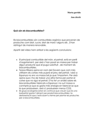 Marta garrido

                                                             Ana clerch




Què són els biocombustibles?



Els biocombustibles són combustibles orgànics que provenen de
productes com blat, sucre, blat de moro i alguns olis . S'han
obtingut de manera renovable.

Apartir del vídeo hem arribat a les següents conclusions:



  • El principal combustible del món, el petroli, està en perill
    d’esgotament, per això s’han posat en marxa per trobar
    algun producte que el pugui substituïr , de moment els
    biocombustibles.
  • Teresa Ribera opina en nom del Govern que com més
    utilitzem els cotxes més pujarà el preu del petroli, i això a
    Espanya no ens va massa bé ja que l’importem. Per això
    opina que s’ha de trobar una altra forma per portar el
    cotxe que no sigui el petroli. S’ha fet un anàlisi sobre els
    biocombustibles fabricats a Espanya i no surt massa a
    conmpte ja que es gasta més energia en fabricar-se que
    la que produeixen, això sí; produeixen menys CO2.
  •   Els grups ecologistas estan en contra ja que creuen que és una
      barbaritat gastar l’aliment per produïr biocombustibles i la
      desforestació que s’està duent a terme per plantar els productes
      per a biocombustibles.
 