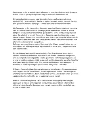 Greenpeace va dir: al produir etanol a Espanya es necesita més importació de paisos
humils , i això fa que aquests països s’estiguin explotant com mai fins ara.

Els biocombustibles es poden crear de moltes formes, es fa una mescla entre
alcohol(20%), i bioetanol(80%). També es poden crear dels residus, però per fer això
tens que tenir una bona tecnología i s’ha de realitzar el procés correctament.

Via Campesina va dir: els membres d’aquesta organització estan totalment en contra
dels biocombustibles com a font d’energia ja que necesitariem utilitzar el 50% de
camps de conreu i derivar totalment el que es conrea com a combustible per poder
algun dia substituir el petroli. Els membres d’aquesta organització consideren que
desviar una part dels conreus mundials per a un altre us que no sigui el alimentaria és
una autèntica barbaritat amb la de fam que hi ha al mon. Via Campesina ofereix com
alternatives abandonar els seus patrons.
Defensen que no existeix un mercat lliure, que hi ha d’haver una agricultura per a la
subsistència per aconseguir acabar algun dia amb la fam al món, i no per utilitzar-la
com a combustible.

Els membres de la companyia automobilística Ford defensen que: estan sortint
vehicles al mercat que tenen un dipòsit on es pot utilitzar tant etanol com gasolina,
amb etanol produeix molt poc C02 i si a les gasolineres no hi ha es posa gasolina. Al
cremar el carbó es produeix el C02 un gas molt perillós, és per això que s’ha d’estalviar
energia en la producció del carbó. S’ha comparat el bioetanol amb la gasolina , el
bioetanol te un balanç energètic positiu i emet menys C02 a l’atmosfera.

El Govern Espanyol: obliga al mercat a incorporar biocarburants. Els residus es poden
utilitzar per a fabricar biocarburants, la part orgànica dels residus s’ha de congelar a
una temperatura molt baixa. És un procés físico-químic. A través dels canals que tenen
, poden entrar les molècul·les per el següent procés de etanol.

Hi ha un canvi climàtic perillós, s’està substituint els boscos per plantacions per
aconseguir la matèria primera per als combustibles, ja que tothom esta intentant
obtenir el màxim benefici d’aquesta nova energia emergent. Això només farà que
accelerar aquest canvi.
 