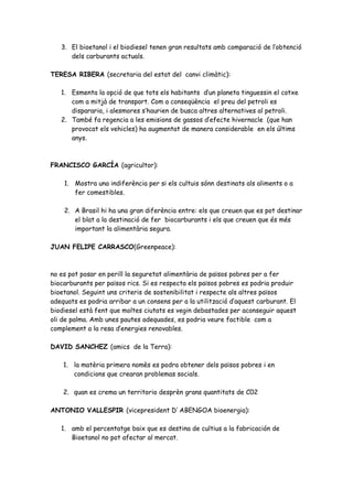 3. El bioetanol i el biodiesel tenen gran resultats amb comparació de l’obtenció
      dels carburants actuals.

TERESA RIBERA (secretaria del estat del canvi climàtic):

   1. Esmenta la opció de que tots els habitants d’un planeta tinguessin el cotxe
      com a mitjà de transport. Com a conseqüència el preu del petroli es
      dispararia, i alesmores s’haurien de busca altres alternatives al petroli.
   2. També fa regencia a les emisions de gassos d’efecte hivernacle (que han
      provocat els vehicles) ha augmentat de manera considerable en els últims
      anys.



FRANCISCO GARCÍA (agricultor):

    1. Mostra una indiferència per si els cultuis sónn destinats als aliments o a
       fer comestibles.

    2. A Brasil hi ha una gran diferència entre: els que creuen que es pot destinar
       el blat a la destinació de fer biocarburants i els que creuen que és més
       important la alimentària segura.

JUAN FELIPE CARRASCO(Greenpeace):



no es pot posar en perill la seguretat alimentària de països pobres per a fer
biocarburants per països rics. Si es respecta els països pobres es podria produir
bioetanol. Seguint uns criteris de sostenibilitat i respecte als altres països
adequats es podria arribar a un consens per a la utilització d’aquest carburant. El
biodiesel està fent que moltes ciutats es vegin debastades per aconseguir aquest
oli de palma. Amb unes pautes adequades, es podria veure factible com a
complement a la resa d’energies renovables.

DAVID SANCHEZ (amics de la Terra):

    1. la matèria primera nomès es podra obtener dels països pobres i en
       condicions que crearan problemas socials.

    2. quan es crema un territorio desprèn grans quantitats de C02

ANTONIO VALLESPIR (vicepresident D’ ABENGOA bioenergia):

   1. amb el percentatge baix que es destina de cultius a la fabricación de
      Bioetanol no pot afectar al mercat.
 