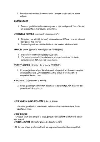 2. Produïran amb molta ética empresarial i sempre respectant els països
      pobres.

RUBÉN ROUCO

    1. Esmenta que hi han moltes ventatges en el bioetanol perquè s’aprofitarien
       els excedents de la producció alimentària.

JERÒNIMO AGUADO (movimient “via campesina”):

    2. Els països rics (el 20% del món) consumeixen un 80% de recursos, abusant
       dels països més pobres.
    3. Proposa l’agricultura d’autosuficiència com a remei a la fam al món.

MANUEL LUNA (gerent d’ homologació de Ford España):

    1. el bioetanol emet menys gasos perjudicials.
    2. Els biocarburants són els més barats però per la mateixa distància
       consuméixen un 20% més i es venen menys.

VICENT SIGNES (director del projecte “PERSEO”):

   1. És un projecte en el qual és vol descostra la posibilitat de crear energies
      amb l’escombreria. L’únic aspecte negatiu, és que la producción i la
      maquinària és molt cara.

CARLOS RICO (president D’ ACOR):

   2. Pensa que els agricultors han de canviar la seva imatge, han d’innovar-se i
      potencia més la producció




JOSE MARIA SANCHEZ LOPEZ ( Soci d’ ACOR)

   -Defensa que el cultiu transformat en biodièsel no contamina i que és una
   aposta pel futur.

JOSÉ RIBERO
 -Creu que és un gran any per la colça, perquè s’està donant oportunitats aquest
nou vegetal.
JAVIER AREÑOS ( Director planta biodièsel d’ ACOR)

-Ell diu que el que pretenen obtenir es un producte amb la màxima quanlitat .
 