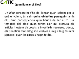 Quan llançar el Bloc?

Un blog corporatiu s’ha de llançar quan sabem per a
què el volem, és a dir quins objectius perseguim amb
ell i amb conseqüència quin hauria de ser el to i la
temàtica del bloc; quan tenim clar qui escriurà els
articles i estem disposats a invertir-hi recursos, doncs,
els beneficis d’un blog són visibles a mig i llarg termini
sempre i quan les coses s’hagin fet bé.
 