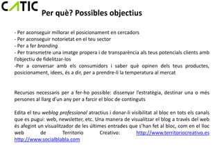 Per què? Possibles objectius

- Per aconseguir millorar el posicionament en cercadors
- Per aconseguir notorietat en el teu sector
- Per a fer branding
- Per transmetre una imatge propera i de transparència als teus potencials clients amb
l’objectiu de fidelitzar-los
-Per a conversar amb els consumidors i saber què opinen dels teus productes,
posicionament, idees, és a dir, per a prendre-li la temperatura al mercat


Recursos necessaris per a fer-ho possible: dissenyar l’estratègia, destinar una o més
persones al llarg d’un any per a farcir el bloc de continguts

Edita el teu weblog professional atractius i donar-li visibilitat al bloc en tots els canals
que es pugui: web, newsletter, etc. Una manera de visualitzar el blog a través del web
és afegint un visualitzador de les últimes entrades que s’han fet al bloc, com en el lloc
web         de         Territorio       Creativo:       http://www.territoriocreativo.es
http://www.socialblabla.com
 