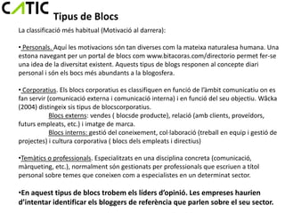 Tipus de Blocs
La classificació més habitual (Motivació al darrera):

• Personals. Aquí les motivacions són tan diverses com la mateixa naturalesa humana. Una
estona navegant per un portal de blocs com www.bitacoras.com/directorio permet fer-se
una idea de la diversitat existent. Aquests tipus de blogs responen al concepte diari
personal i són els bocs més abundants a la blogosfera.

• Corporatius. Els blocs corporatius es classifiquen en funció de l’àmbit comunicatiu on es
fan servir (comunicació externa i comunicació interna) i en funció del seu objectiu. Wåcka
(2004) distingeix sis tipus de blocscorporatius.
            Blocs externs: vendes ( blocsde producte), relació (amb clients, proveïdors,
futurs empleats, etc.) i imatge de marca.
            Blocs interns: gestió del coneixement, col·laboració (treball en equip i gestió de
projectes) i cultura corporativa ( blocs dels empleats i directius)

•Temàtics o professionals. Especialitzats en una disciplina concreta (comunicació,
màrqueting, etc.), normalment són gestionats per professionals que escriuen a títol
personal sobre temes que coneixen com a especialistes en un determinat sector.

•En aquest tipus de blocs trobem els líders d’opinió. Les empreses haurien
d’intentar identificar els bloggers de referència que parlen sobre el seu sector.
 