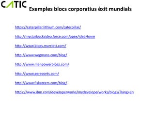 Exemples blocs corporatius èxit mundials

https://caterpillar.lithium.com/caterpillar/

http://mystarbucksidea.force.com/apex/ideaHome

http://www.blogs.marriott.com/

http://www.wegmans.com/blog/

http://www.manpowerblogs.com/

http://www.gereports.com/

http://www.fiskateers.com/blog/

https://www.ibm.com/developerworks/mydeveloperworks/blogs/?lang=en
 